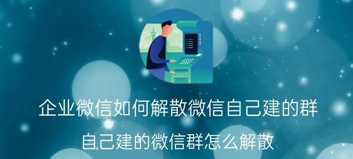 企业微信如何解散微信自己建的群 自己建的微信群怎么解散？